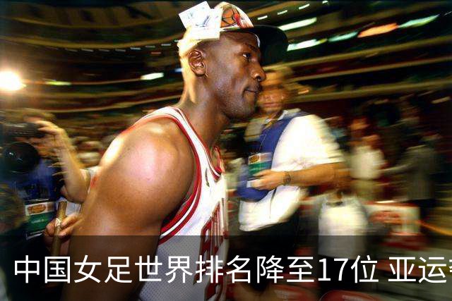 中国女足世界排名降至17位 亚运夺金难度低于亚洲杯